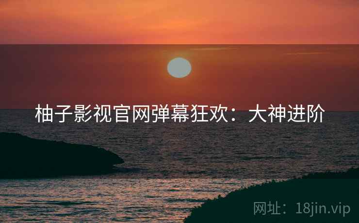 柚子影视官网弹幕狂欢：大神进阶