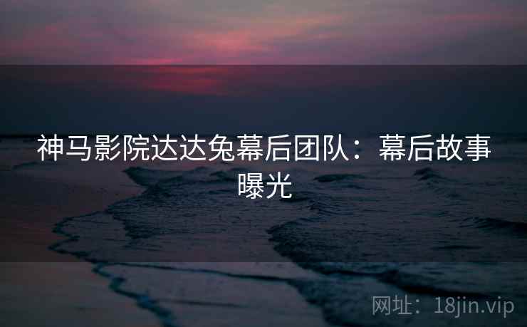 神马影院达达兔幕后团队：幕后故事曝光