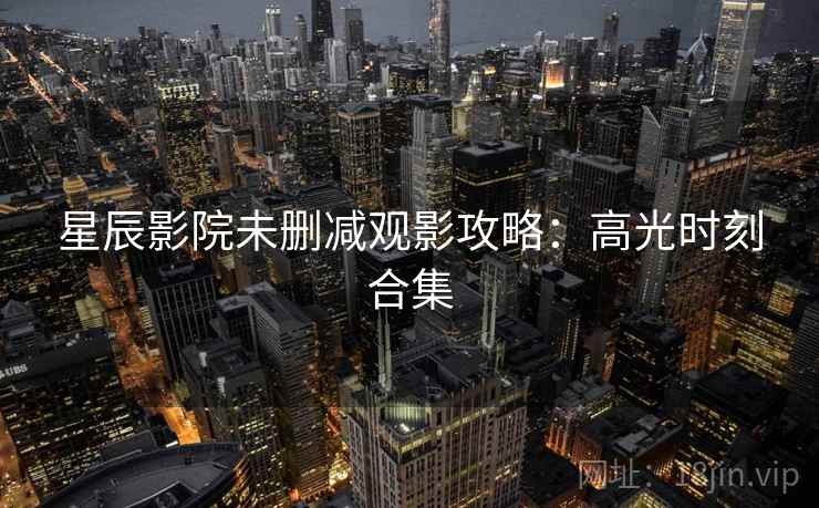 星辰影院未删减观影攻略：高光时刻合集