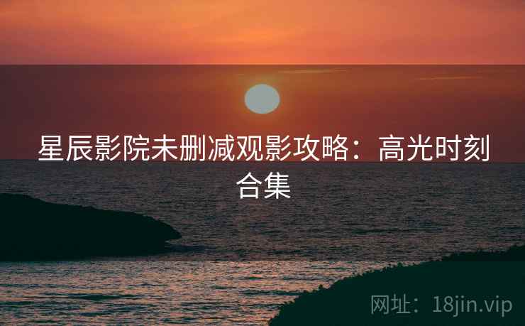 星辰影院未删减观影攻略：高光时刻合集