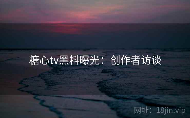 糖心tv黑料曝光：创作者访谈