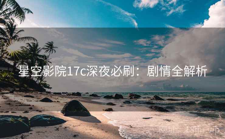 星空影院17c深夜必刷：剧情全解析